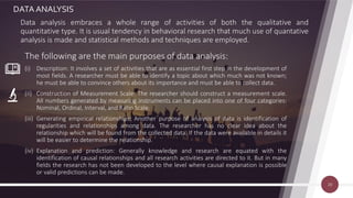 DATA ANALYSIS
Data analysis embraces a whole range of activities of both the qualitative and
quantitative type. It is usual tendency in behavioral research that much use of quantative
analysis is made and statistical methods and techniques are employed.
The following are the main purposes of data analysis:
(i) Description: It involves a set of activities that are as essential first step in the development of
most fields. A researcher must be able to identify a topic about which much was not known;
he must be able to convince others about its importance and must be able to collect data.
(ii) Construction of Measurement Scale: The researcher should construct a measurement scale.
All numbers generated by measuring instruments can be placed into one of four categories:
Nominal, Ordinal, Interval, and Ratio Scale.
(iii) Generating empirical relationships: Another purpose of analysis of data is identification of
regularities and relationships among data. The researcher has no clear idea about the
relationship which will be found from the collected data. If the data were available in details it
will be easier to determine the relationship.
(iv) Explanation and prediction: Generally knowledge and research are equated with the
identification of causal relationships and all research activities are directed to it. But in many
fields the research has not been developed to the level where causal explanation is possible
or valid predictions can be made.
20
 