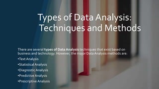 Types of Data Analysis:
Techniques and Methods
There are several types of Data Analysis techniques that exist based on
business and technology. However, the major Data Analysis methods are:
•Text Analysis
•Statistical Analysis
•Diagnostic Analysis
•Predictive Analysis
•Prescriptive Analysis
 