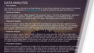 DATA ANALYSIS
• Text Analysis
Text Analysis is also referred to as Data Mining. It is one of the methods of data analysis to discover
data sets using databases or data mining tools. It used to transform raw data into business
• Statistical Analysis
Statistical Analysis shows "What happen?" by using past data in the form of dashboards. Statistical
Analysis includes collection, Analysis, interpretation, presentation, and modeling of data. It
analyses a set of data or a sample of data. Two types- Descriptive and Inferential Analysis
• Diagnostic Analysis
Diagnostic Analysis shows "Why did it happen?" by finding the cause from the insight found in
Statistical Analysis. This Analysis is useful to identify behavior patterns of data. If a new problem
arrives in your business process, then you can look into this Analysis to find similar patterns of
that problem. And it may have chances to use similar prescriptions for the new problems.
• Predictive Analysis
Predictive Analysis shows "what is likely to happen" by using previous data. The simplest data
analysis example is like if last year I bought two dresses based on my savings and if this year my
salary is increasing double then I can buy four dresses. But of course it's not easy like this because
you have to think about other circumstances like chances of prices of clothes is increased this year
or maybe instead of dresses you want to buy a new bike, or you need to buy a house!
• Prescriptive Analysis
Prescriptive Analysis combines the insight from all previous Analysis to determine which action to
take in a current problem or decision. Most data-driven companies are utilizing Prescriptive
Analysis because predictive and descriptive Analysis are not enough to improve data performance.
Based on current situations and problems, they analyze the data and make decisions.
22
 