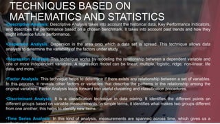 TECHNIQUES BASED ON
MATHEMATICS AND STATISTICS
•Descriptive Analysis: Descriptive Analysis takes into account the historical data, Key Performance Indicators,
and describes the performance based on a chosen benchmark. It takes into account past trends and how they
might influence future performance.
•Dispersion Analysis: Dispersion in the area onto which a data set is spread. This technique allows data
analysts to determine the variability of the factors under study.
•Regression Analysis: This technique works by modeling the relationship between a dependent variable and
one or more independent variables. A regression model can be linear, multiple, logistic, ridge, non-linear, life
data, and more.
•Factor Analysis: This technique helps to determine if there exists any relationship between a set of variables.
In this process, it reveals other factors or variables that describe the patterns in the relationship among the
original variables. Factor Analysis leaps forward into useful clustering and classification procedures.
•Discriminant Analysis: It is a classification technique in data mining. It identifies the different points on
different groups based on variable measurements. In simple terms, it identifies what makes two groups different
from one another; this helps to identify new items.
•Time Series Analysis: In this kind of analysis, measurements are spanned across time, which gives us a
 