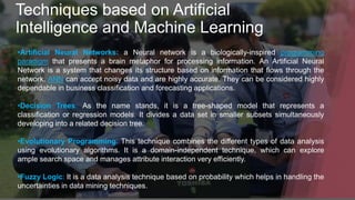 Techniques based on Artificial
Intelligence and Machine Learning
•Artificial Neural Networks: a Neural network is a biologically-inspired programming
paradigm that presents a brain metaphor for processing information. An Artificial Neural
Network is a system that changes its structure based on information that flows through the
network. ANN can accept noisy data and are highly accurate. They can be considered highly
dependable in business classification and forecasting applications.
•Decision Trees: As the name stands, it is a tree-shaped model that represents a
classification or regression models. It divides a data set in smaller subsets simultaneously
developing into a related decision tree.
•Evolutionary Programming: This technique combines the different types of data analysis
using evolutionary algorithms. It is a domain-independent technique, which can explore
ample search space and manages attribute interaction very efficiently.
•Fuzzy Logic: It is a data analysis technique based on probability which helps in handling the
uncertainties in data mining techniques.
 