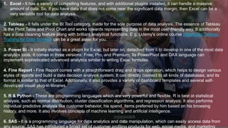 1. Excel - It has a variety of compelling features, and with additional plugins installed, it can handle a massive
amount of data. So, if you have data that does not come near the significant data margin, then Excel can be a
very versatile tool for data analysis.
2. Tableau - It falls under the BI Tool category, made for the sole purpose of data analysis. The essence of Tableau
is the Pivot Table and Pivot Chart and works towards representing data in the most user-friendly way. It additionally
has a data cleaning feature along with brilliant analytical functions. E.g. Udemy's online course Hands-On Tableau
Training for Data Science can be a great asset for you.
3. Power BI - It initially started as a plugin for Excel, but later on, detached from it to develop in one of the most data
analytics tools. It comes in three versions: Free, Pro, and Premium. Its PowerPivot and DAX language can
implement sophisticated advanced analytics similar to writing Excel formulas.
4. Fine Report - Fine Report comes with a straightforward drag and drops operation, which helps to design various
styles of reports and build a data decision analysis system. It can directly connect to all kinds of databases, and its
format is similar to that of Excel. Additionally, it also provides a variety of dashboard templates and several self-
developed visual plug-in libraries.
5. R & Python - These are programming languages which are very powerful and flexible. R is best at statistical
analysis, such as normal distribution, cluster classification algorithms, and regression analysis. It also performs
individual predictive analysis like customer behavior, his spend, items preferred by him based on his browsing
history, and more. It also involves concepts of machine learning and artificial intelligence.
6. SAS - It is a programming language for data analytics and data manipulation, which can easily access data from
any source. SAS has introduced a broad set of customer profiling products for web, social media, and marketing
 