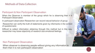Methods of Data Collection
Non Participant Observation
When observer is observing people without giving any information to
them then it is non participant observation
4
Participant & Non Participant Observation
When the Observer is member of the group which he is observing then it is
Participant Observation
In participant observation Researcher can record natural behavior of group
Researcher can verify the truth of statements given by informants in the context
of questionnaire
Difficult to collect information obtaining through this method but in this way,
researcher may loose objectivity of research due emotional feelings.
 
