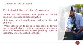 Methods of Data Collection
5
Controlled & Uncontrolled Observation
When the observation takes place in natural
condition i.e. uncontrolled observation.
It is done to get spontaneous picture of life and
persons
When observation takes place according to definite
pre arranged plans , with experimental procedure
then it is controlled observation generally done in
laboratory under controlled condition.
 