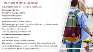 7
Methods of Data Collection
Characteristics of Personal Interview
Structured Interview
Flexibility in asking questions
Predetermined questions
Standardized techniques
No Predetermined questions recording
No Standardized techniques of procedure laid down i.e. asking recording
questions in form & order prescribed
Interviewer has freedom to ask
Time required for such interview omit.
Non structured manner interview
add questions if any
Ask questions without following sequence
Not necessary of skill or specific knowledge, Deep knowledge & skill
Analysis of data becomes easier required Bcoz information is collected
Analysis of data is difficult in prescribed manner
 