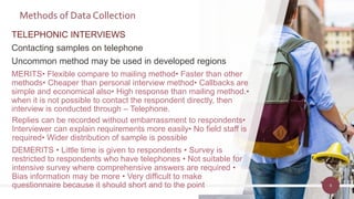TELEPHONIC INTERVIEWS
Contacting samples on telephone
Uncommon method may be used in developed regions
MERITS• Flexible compare to mailing method• Faster than other
methods• Cheaper than personal interview method• Callbacks are
simple and economical also• High response than mailing method.•
when it is not possible to contact the respondent directly, then
interview is conducted through – Telephone.
8
Methods of Data Collection
Replies can be recorded without embarrassment to respondents•
Interviewer can explain requirements more easily• No field staff is
required• Wider distribution of sample is possible
DEMERITS • Little time is given to respondents • Survey is
restricted to respondents who have telephones • Not suitable for
intensive survey where comprehensive answers are required •
Bias information may be more • Very difficult to make
questionnaire because it should short and to the point
 