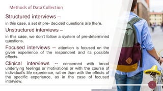 Structured interviews –
in this case, a set of pre- decided questions are there.
Unstructured interviews –
in this case, we don’t follow a system of pre-determined
questions.
Focused interviews -- attention is focused on the
given experience of the respondent and its possible
effects.
Clinical interviews -- concerned with broad
underlying feelings or motivations or with the course of
individual’s life experience, rather than with the effects of
the specific experience, as in the case of focused
interview.
9
Methods of Data Collection
 