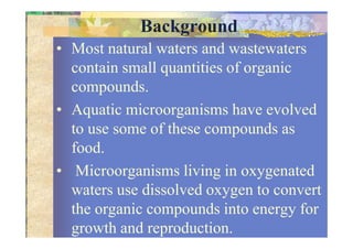 Background
• Most natural waters and wastewaters
contain small quantities of organic
compounds.
• Aquatic microorganisms have evolved
to use some of these compounds asto use some of these compounds as
food.
• Microorganisms living in oxygenated
waters use dissolved oxygen to convert
the organic compounds into energy for
growth and reproduction.
 