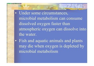 • Under some circumstances,
microbial metabolism can consume
dissolved oxygen faster than
atmospheric oxygen can dissolve into
the water.the water.
• Fish and aquatic animals and plants
may die when oxygen is depleted by
microbial metabolism
 