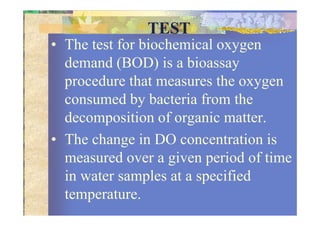 TEST
• The test for biochemical oxygen
demand (BOD) is a bioassay
procedure that measures the oxygen
consumed by bacteria from the
decomposition of organic matter.decomposition of organic matter.
• The change in DO concentration is
measured over a given period of time
in water samples at a specified
temperature.
 