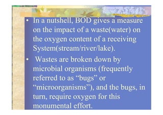 • In a nutshell, BOD gives a measure
on the impact of a waste(water) on
the oxygen content of a receiving
System(stream/river/lake).
• Wastes are broken down by• Wastes are broken down by
microbial organisms (frequently
referred to as “bugs” or
“microorganisms”), and the bugs, in
turn, require oxygen for this
monumental effort.
 