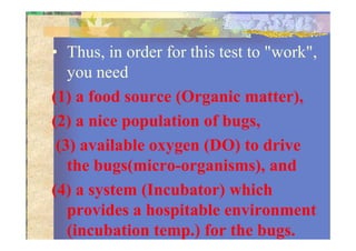 • Thus, in order for this test to "work",
you need
(1) a food source (Organic matter),
(2) a nice population of bugs,(2) a nice population of bugs,
(3) available oxygen (DO) to drive
the bugs(micro-organisms), and
(4) a system (Incubator) which
provides a hospitable environment
(incubation temp.) for the bugs.
 