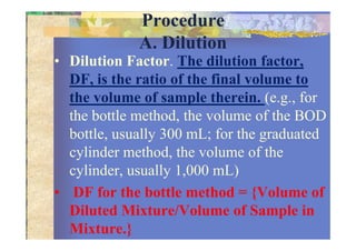 Procedure
A. Dilution
• Dilution Factor. The dilution factor,
DF, is the ratio of the final volume to
the volume of sample therein. (e.g., for
the bottle method, the volume of the BOD
bottle, usually 300 mL; for the graduatedbottle, usually 300 mL; for the graduated
cylinder method, the volume of the
cylinder, usually 1,000 mL)
• DF for the bottle method = {Volume of
Diluted Mixture/Volume of Sample in
Mixture.}
 
