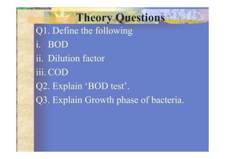 Theory Questions
Q1. Define the following
i. BOD
ii. Dilution factor
iii. COD
Q2. Explain ‘BOD test’.
Q3. Explain Growth phase of bacteria.
 