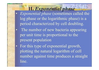II. Exponential phase
• Exponential phase (sometimes called the
log phase or the logarithmic phase) is a
period characterized by cell doubling.
• The number of new bacteria appearing
per unit time is proportional to theper unit time is proportional to the
present population
• For this type of exponential growth,
plotting the natural logarithm of cell
number against time produces a straight
line.
 