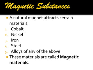  A natural magnet attracts certain
materials:
1. Cobalt
2. Nickel
3. Iron
4. Steel
5. Alloys of any of the above
 These materials are called Magnetic
materials.
 