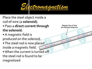 Electromagnetism
P
Place the steel object inside a
coil of wire (a solenoid).
• Pass a direct current through
the solenoid.
• A magnetic field is
produced on the solenoid.
•The steel rod is now placed
inside a magnetic field.
•When the current is turned off
the steel rod is found to be
magnetized
 