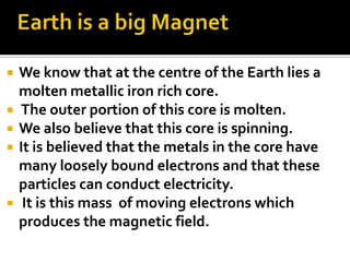 We know that at the centre of the Earth lies a
molten metallic iron rich core.
 The outer portion of this core is molten.
 We also believe that this core is spinning.
 It is believed that the metals in the core have
many loosely bound electrons and that these
particles can conduct electricity.
 It is this mass of moving electrons which
produces the magnetic field.
 