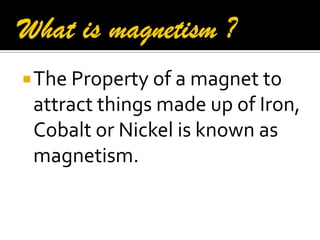 The Property of a magnet to
attract things made up of Iron,
Cobalt or Nickel is known as
magnetism.
 