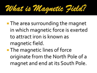  The area surrounding the magnet
in which magnetic force is exerted
to attract iron is known as
magnetic field.
 The magnetic lines of force
originate from the North Pole of a
magnet and end at its South Pole.
 
