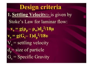 Design criteria
1. Settling Velocity:- is given by
Stoke’s Law for laminar flow:
vs = g(ρp – ρw)dp
2/18µ
v = g(G – 1)d 2/18υvs = g(Gs– 1)dp
2/18υ
Vs = settling velocity
dp= size of particle
Gs = Specific Gravity
 