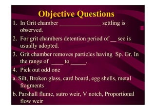 Objective Questions
1. In Grit chamber ______________ settling is
observed.
2. For grit chambers detention period of __ sec is
usually adopted.
3. Grit chamber removes particles having Sp. Gr. In3. Grit chamber removes particles having Sp. Gr. In
the range of ____ to _____.
4. Pick out odd one
a. Silt, Broken glass, card board, egg shells, metal
fragments
b. Parshall flume, sutro weir, V notch, Proportional
flow weir
 