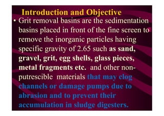 Introduction and Objective
• Grit removal basins are the sedimentation
basins placed in front of the fine screen to
remove the inorganic particles having
specific gravity of 2.65 such as sand,
gravel, grit, egg shells, glass pieces,gravel, grit, egg shells, glass pieces,
metal fragments etc. and other non-
putrescible materials that may clog
channels or damage pumps due to
abrasion and to prevent their
accumulation in sludge digesters.
 