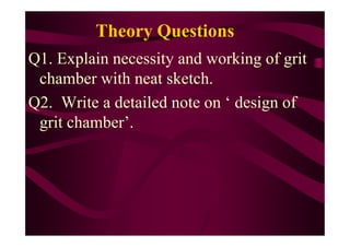 Theory Questions
Q1. Explain necessity and working of grit
chamber with neat sketch.
Q2. Write a detailed note on ‘ design of
grit chamber’.grit chamber’.
 