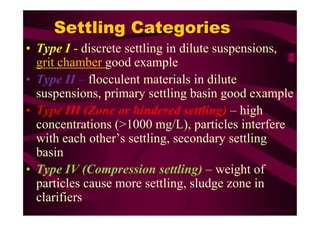 Settling Categories
• Type I - discrete settling in dilute suspensions,
grit chamber good example
• Type II – flocculent materials in dilute
suspensions, primary settling basin good example
• Type III (Zone or hindered settling) – high• Type III (Zone or hindered settling) – high
concentrations (>1000 mg/L), particles interfere
with each other’s settling, secondary settling
basin
• Type IV (Compression settling) – weight of
particles cause more settling, sludge zone in
clarifiers
 