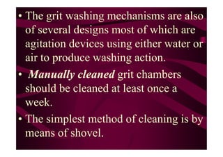 • The grit washing mechanisms are also
of several designs most of which are
agitation devices using either water or
air to produce washing action.
• Manually cleaned grit chambers• Manually cleaned grit chambers
should be cleaned at least once a
week.
• The simplest method of cleaning is by
means of shovel.
 