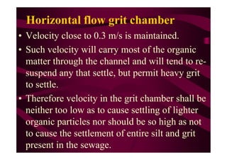 Horizontal flow grit chamber
• Velocity close to 0.3 m/s is maintained.
• Such velocity will carry most of the organic
matter through the channel and will tend to re-
suspend any that settle, but permit heavy grit
to settle.to settle.
• Therefore velocity in the grit chamber shall be
neither too low as to cause settling of lighter
organic particles nor should be so high as not
to cause the settlement of entire silt and grit
present in the sewage.
 