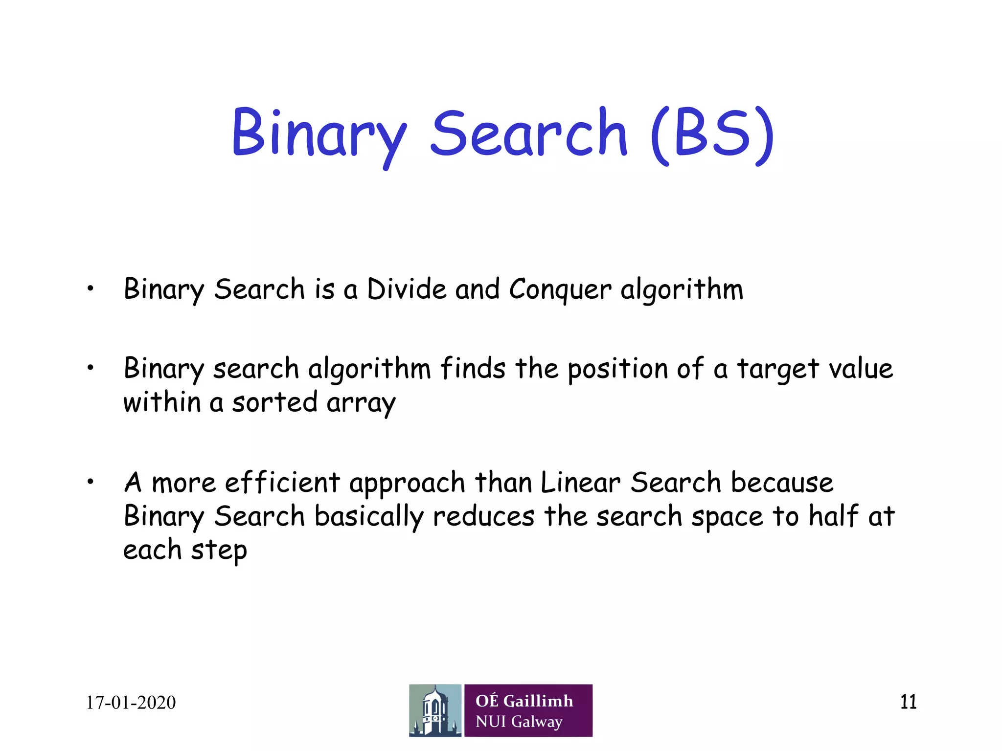 Binary Search (BS)
•  Binary Search is a Divide and Conquer algorithm
•  Binary search algorithm finds the position of a target value
within a sorted array
•  A more efficient approach than Linear Search because
Binary Search basically reduces the search space to half at
each step
17-01-2020 11
 
