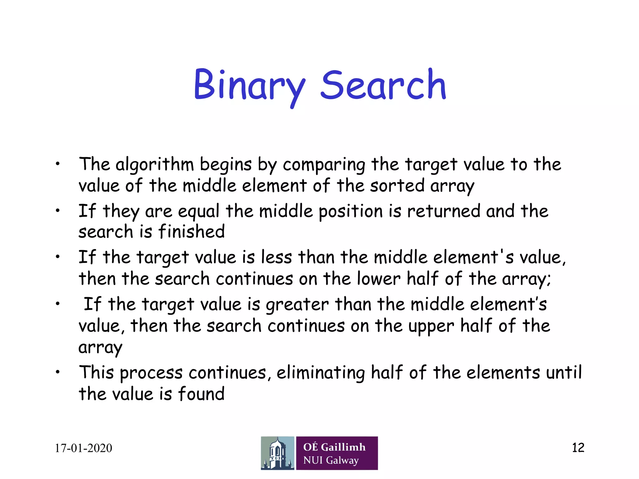 Binary Search
•  The algorithm begins by comparing the target value to the
value of the middle element of the sorted array
•  If they are equal the middle position is returned and the
search is finished
•  If the target value is less than the middle element's value,
then the search continues on the lower half of the array;
•  If the target value is greater than the middle element’s
value, then the search continues on the upper half of the
array
•  This process continues, eliminating half of the elements until
the value is found
17-01-2020 12
 