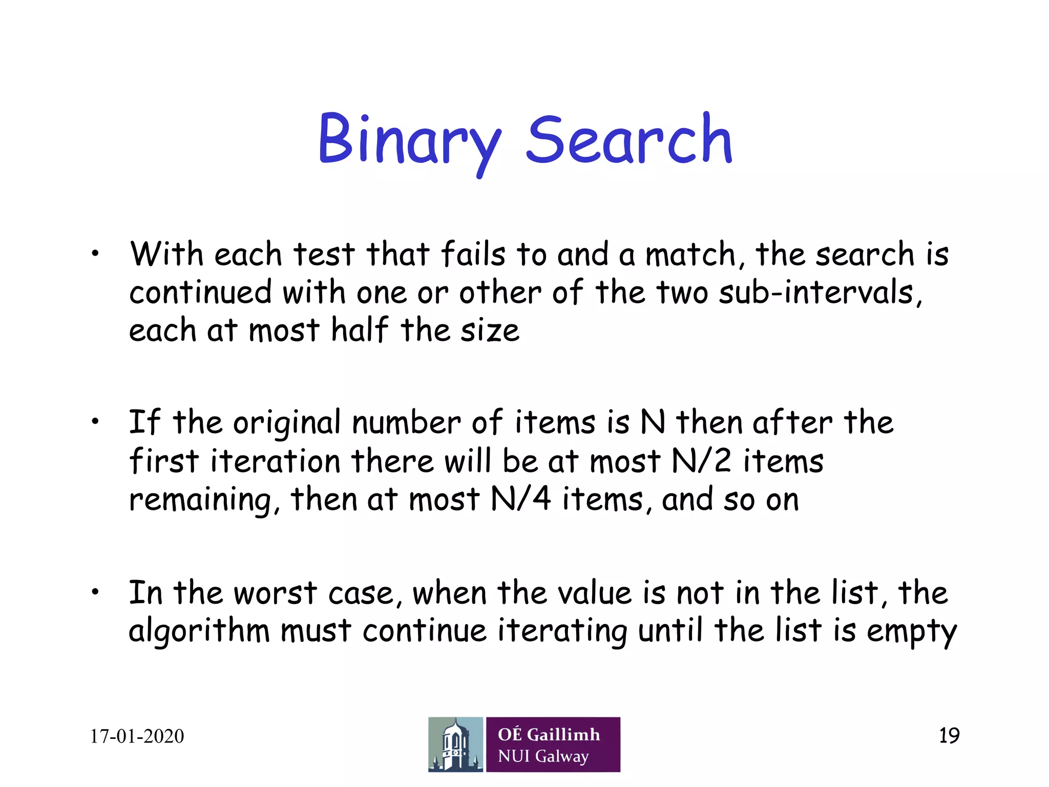 Binary Search
•  With each test that fails to and a match, the search is
continued with one or other of the two sub-intervals,
each at most half the size
•  If the original number of items is N then after the
first iteration there will be at most N/2 items
remaining, then at most N/4 items, and so on
•  In the worst case, when the value is not in the list, the
algorithm must continue iterating until the list is empty
17-01-2020 19
 