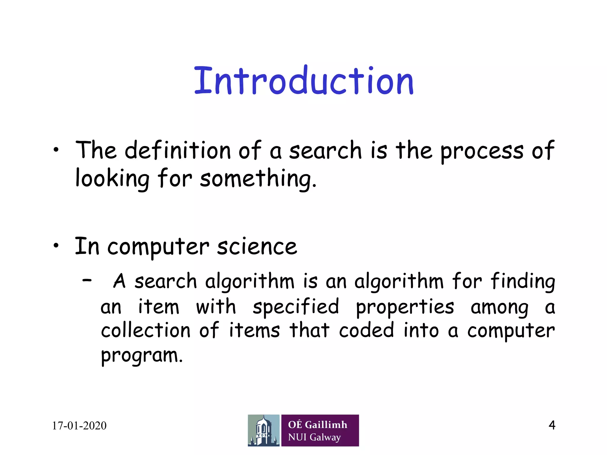 Introduction
•  The definition of a search is the process of
looking for something.
•  In computer science
–  A search algorithm is an algorithm for finding
an item with specified properties among a
collection of items that coded into a computer
program.
17-01-2020 4
 