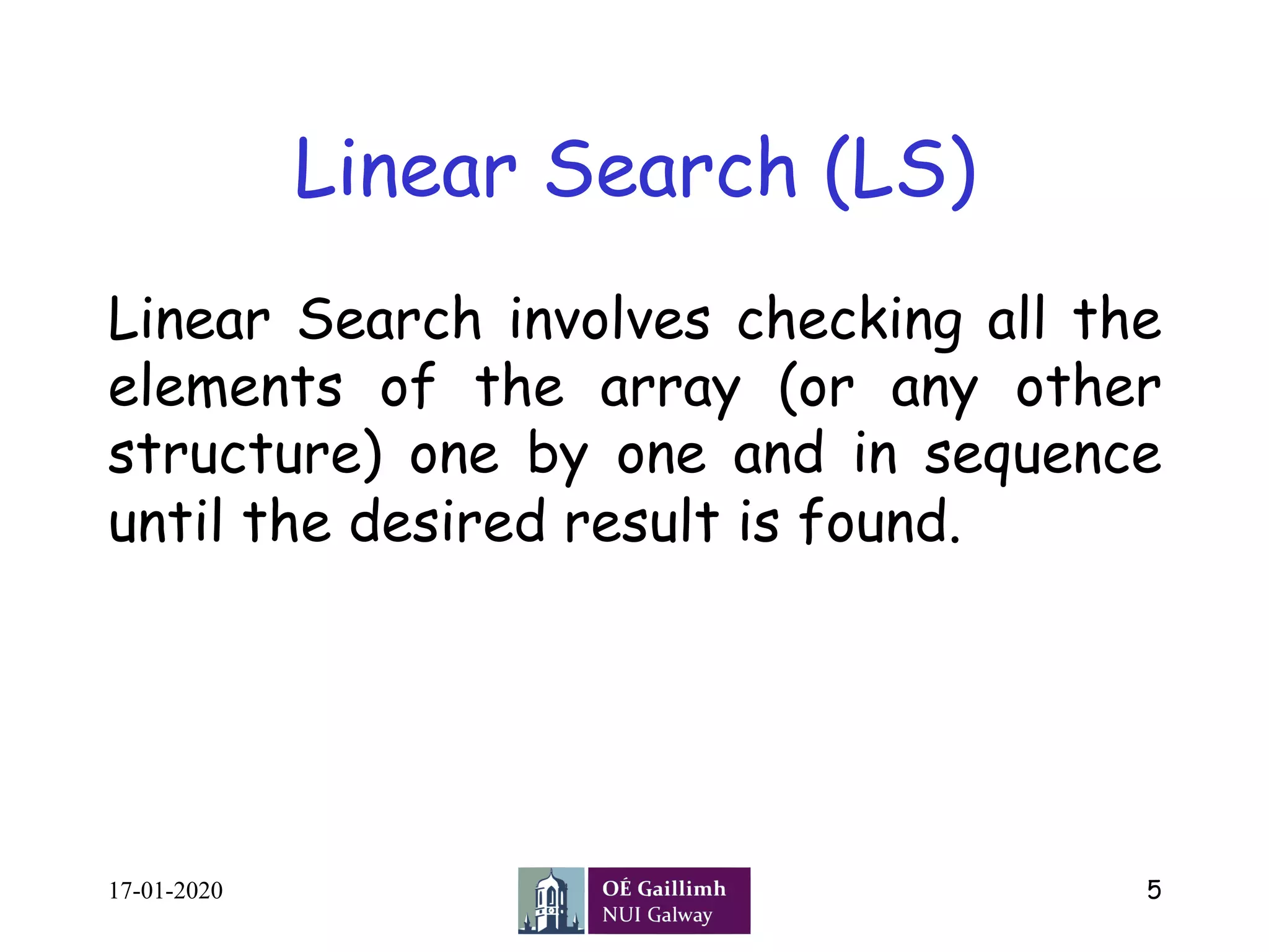 Linear Search (LS)
Linear Search involves checking all the
elements of the array (or any other
structure) one by one and in sequence
until the desired result is found.
17-01-2020 5
 