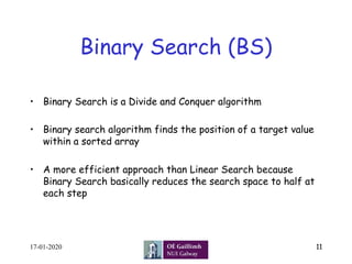 Binary Search (BS)
•  Binary Search is a Divide and Conquer algorithm
•  Binary search algorithm finds the position of a target value
within a sorted array
•  A more efficient approach than Linear Search because
Binary Search basically reduces the search space to half at
each step
17-01-2020 11
 