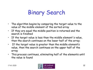 Binary Search
•  The algorithm begins by comparing the target value to the
value of the middle element of the sorted array
•  If they are equal the middle position is returned and the
search is finished
•  If the target value is less than the middle element's value,
then the search continues on the lower half of the array;
•  If the target value is greater than the middle element’s
value, then the search continues on the upper half of the
array
•  This process continues, eliminating half of the elements until
the value is found
17-01-2020 12
 