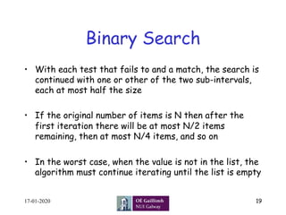 Binary Search
•  With each test that fails to and a match, the search is
continued with one or other of the two sub-intervals,
each at most half the size
•  If the original number of items is N then after the
first iteration there will be at most N/2 items
remaining, then at most N/4 items, and so on
•  In the worst case, when the value is not in the list, the
algorithm must continue iterating until the list is empty
17-01-2020 19
 