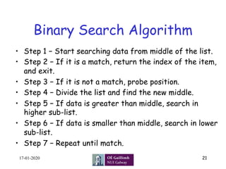 Binary Search Algorithm
•  Step 1 − Start searching data from middle of the list.
•  Step 2 − If it is a match, return the index of the item,
and exit.
•  Step 3 − If it is not a match, probe position.
•  Step 4 − Divide the list and find the new middle.
•  Step 5 − If data is greater than middle, search in
higher sub-list.
•  Step 6 − If data is smaller than middle, search in lower
sub-list.
•  Step 7 − Repeat until match.
17-01-2020 21
 