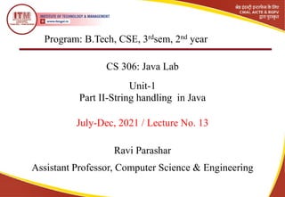 Program: B.Tech, CSE, 3rdsem, 2nd year
CS 306: Java Lab
Unit-1
Ravi Parashar
Assistant Professor, Computer Science & Engineering
July-Dec, 2021 / Lecture No. 13
Part II-String handling in Java
 