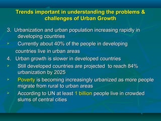 Trends important in understanding the problems &Trends important in understanding the problems &
challenges of Urban Growthchallenges of Urban Growth
33. Urbanization and urban population increasing rapidly in. Urbanization and urban population increasing rapidly in
developing countriesdeveloping countries
 Currently about 40% of the people in developingCurrently about 40% of the people in developing
countries live in urban areascountries live in urban areas
4. Urban growth is slower in developed countries4. Urban growth is slower in developed countries
 Still developed countries are projected to reach 84%Still developed countries are projected to reach 84%
urbanization by 2025urbanization by 2025
 PovertyPoverty is becoming increasingly urbanized as more peopleis becoming increasingly urbanized as more people
migrate from rural to urban areasmigrate from rural to urban areas
 According to UN at leastAccording to UN at least 1 billion1 billion people live in crowdedpeople live in crowded
slums of central citiesslums of central cities
 