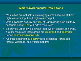 Major Environmental Pros & ConsMajor Environmental Pros & Cons
 Most cities are not self-sustaining systems because of theirMost cities are not self-sustaining systems because of their
high resource input and high waste outputhigh resource input and high waste output
 Urban dwellers occupy onlyUrban dwellers occupy only 2%2% of Earth’s land area but theyof Earth’s land area but they
consume aboutconsume about 75%75% of Earth’s resourcesof Earth’s resources
 To provide urban dwellers with food, water, energy, minerals,To provide urban dwellers with food, water, energy, minerals,
& other resources large areas are& other resources large areas are disturbeddisturbed andand degradeddegraded,,
hencehence decreases biodiversitydecreases biodiversity
 As cities expand theyAs cities expand they destroydestroy rural croplands, fertile soil,rural croplands, fertile soil,
forests, wetlands, and wildlife habitatsforests, wetlands, and wildlife habitats
 