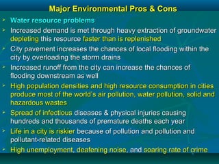 Major Environmental Pros & ConsMajor Environmental Pros & Cons
 Water resource problemsWater resource problems
 Increased demand is met through heavy extraction of groundwaterIncreased demand is met through heavy extraction of groundwater
depletingdepleting this resourcethis resource faster than is replenishedfaster than is replenished
 City pavement increases the chances of local flooding within theCity pavement increases the chances of local flooding within the
city by overloading the storm drainscity by overloading the storm drains
 Increased runoff from the city can increase the chances ofIncreased runoff from the city can increase the chances of
flooding downstream as wellflooding downstream as well
 High population densities and high resource consumption in citiesHigh population densities and high resource consumption in cities
produce most of the world’s air pollution, water pollution, solid andproduce most of the world’s air pollution, water pollution, solid and
hazardous wasteshazardous wastes
 Spread of infectiousSpread of infectious diseases & physical injuries causingdiseases & physical injuries causing
hundreds and thousands of premature deaths each yearhundreds and thousands of premature deaths each year
 Life in a city is riskierLife in a city is riskier because of pollution and pollution andbecause of pollution and pollution and
pollutant-related diseasespollutant-related diseases
 High unemploymentHigh unemployment,, deafening noisedeafening noise, and, and soaring rate ofsoaring rate of crimecrime
 