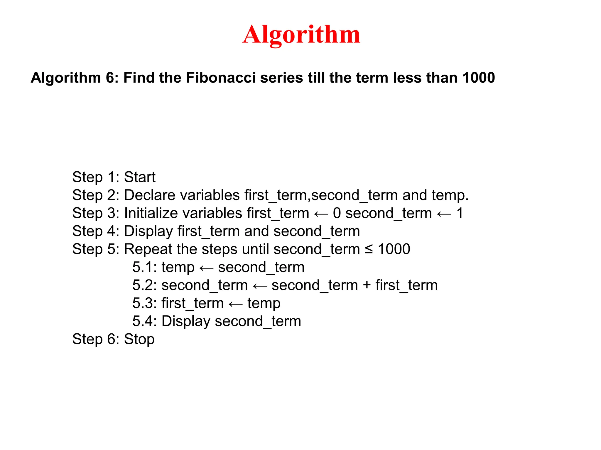 Algorithm Algorithm 6: Find the Fibonacci series till the term less than 1000 Step 1: Start Step 2: Declare variables first_term,second_term and temp. Step 3: Initialize variables first_term ← 0 second_term ← 1 Step 4: Display first_term and second_term Step 5: Repeat the steps until second_term ≤ 1000 5.1: temp ← second_term 5.2: second_term ← second_term + first_term 5.3: first_term ← temp 5.4: Display second_term Step 6: Stop 