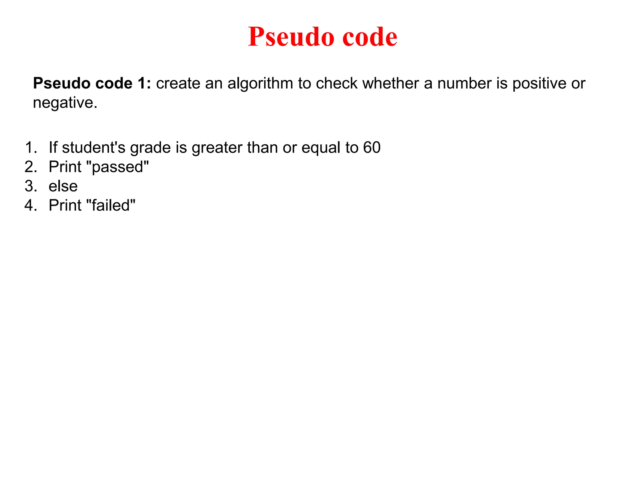 Pseudo code Pseudo code 1: create an algorithm to check whether a number is positive or negative. 1. If student's grade is greater than or equal to 60 2. Print "passed" 3. else 4. Print "failed" 