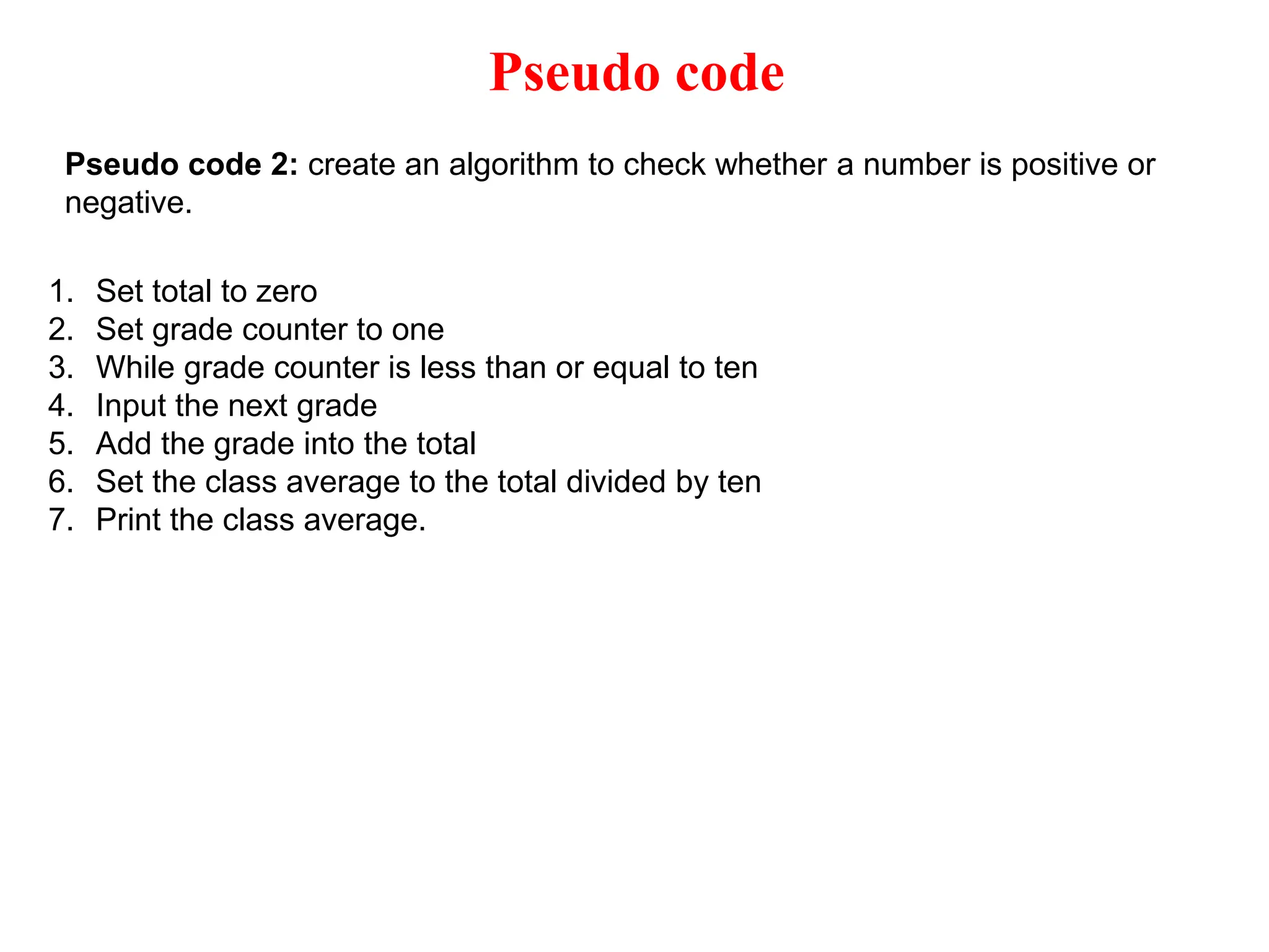 Pseudo code Pseudo code 2: create an algorithm to check whether a number is positive or negative. 1. Set total to zero 2. Set grade counter to one 3. While grade counter is less than or equal to ten 4. Input the next grade 5. Add the grade into the total 6. Set the class average to the total divided by ten 7. Print the class average. 
