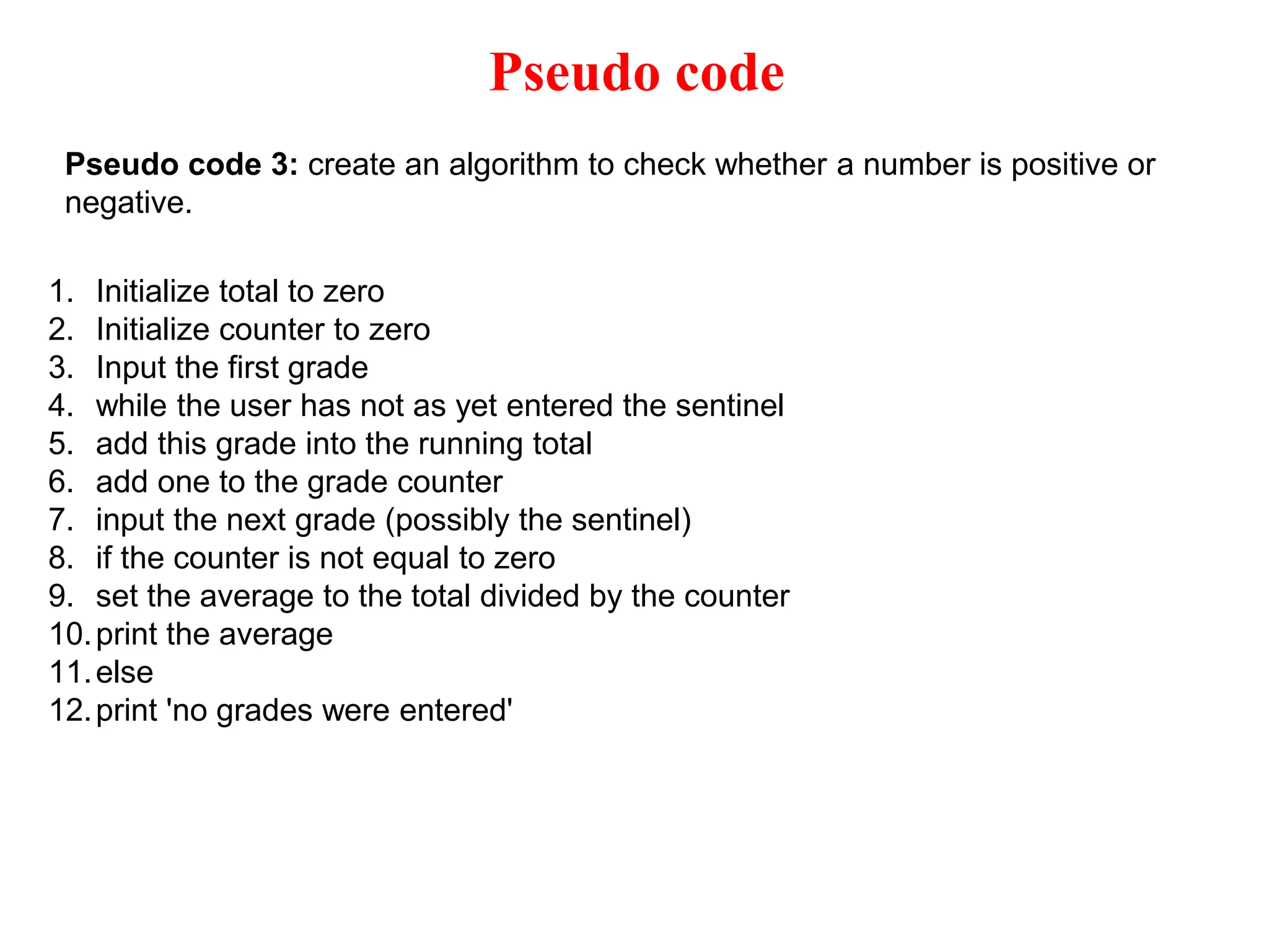 Pseudo code Pseudo code 3: create an algorithm to check whether a number is positive or negative. 1. Initialize total to zero 2. Initialize counter to zero 3. Input the first grade 4. while the user has not as yet entered the sentinel 5. add this grade into the running total 6. add one to the grade counter 7. input the next grade (possibly the sentinel) 8. if the counter is not equal to zero 9. set the average to the total divided by the counter 10.print the average 11.else 12.print 'no grades were entered' 