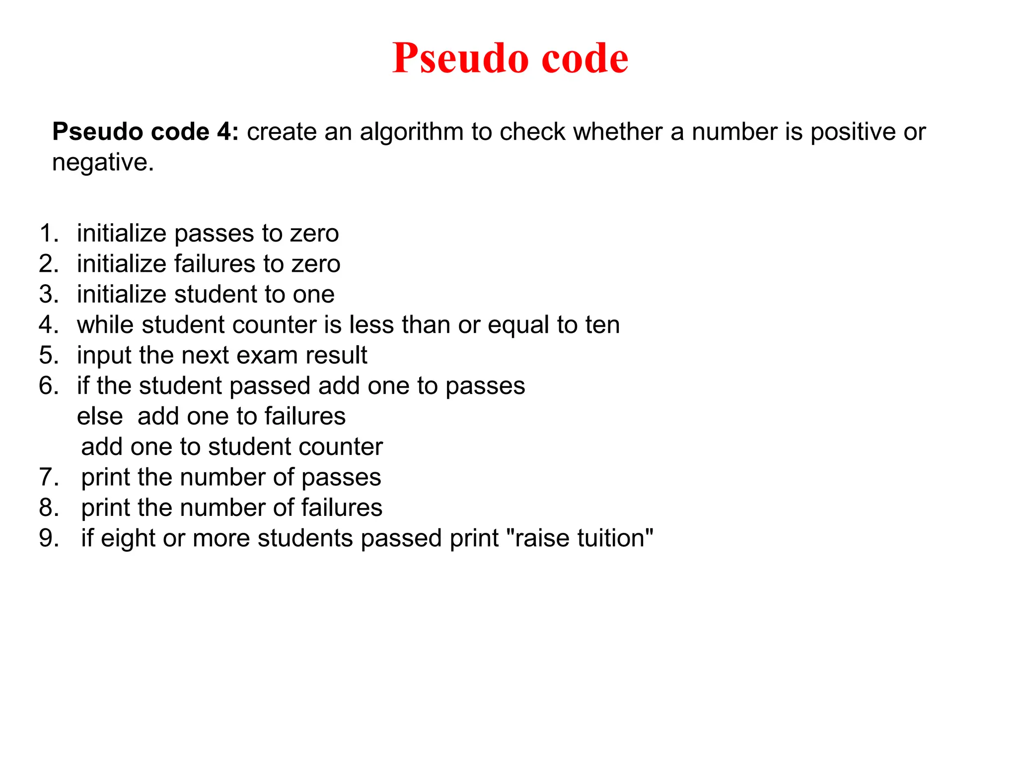 Pseudo code Pseudo code 4: create an algorithm to check whether a number is positive or negative. 1. initialize passes to zero 2. initialize failures to zero 3. initialize student to one 4. while student counter is less than or equal to ten 5. input the next exam result 6. if the student passed add one to passes else add one to failures add one to student counter 7. print the number of passes 8. print the number of failures 9. if eight or more students passed print "raise tuition" 