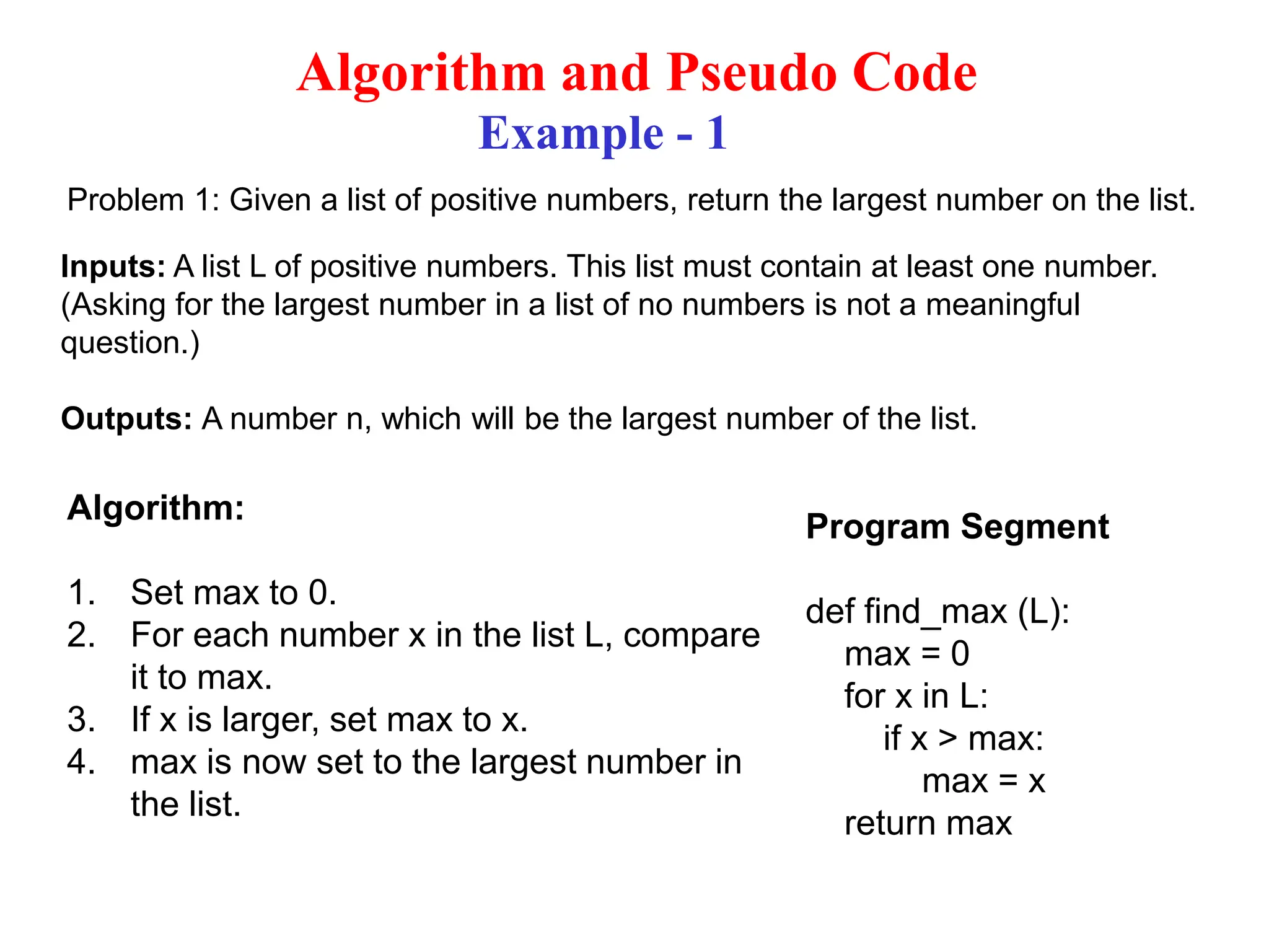 Algorithm and Pseudo Code Example - 1 Problem 1: Given a list of positive numbers, return the largest number on the list. Inputs: A list L of positive numbers. This list must contain at least one number. (Asking for the largest number in a list of no numbers is not a meaningful question.) Outputs: A number n, which will be the largest number of the list. Algorithm: 1. Set max to 0. 2. For each number x in the list L, compare it to max. 3. If x is larger, set max to x. 4. max is now set to the largest number in the list. Program Segment def find_max (L): max = 0 for x in L: if x > max: max = x return max 
